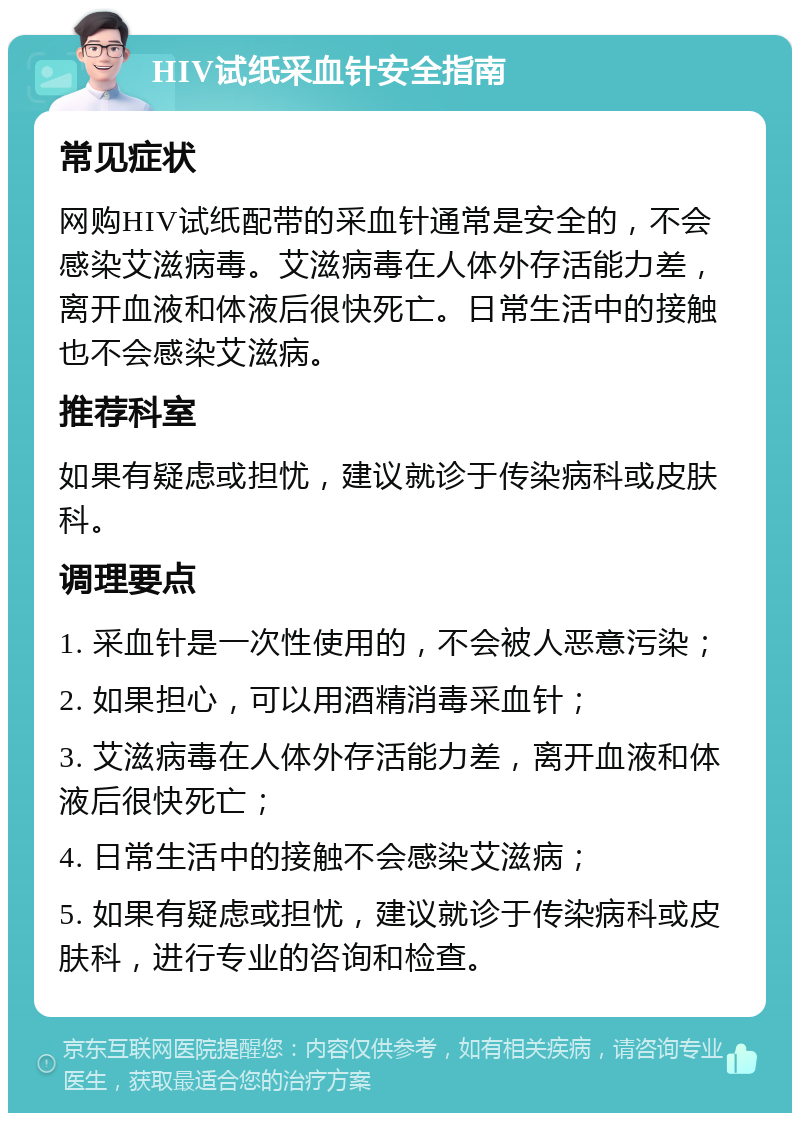 HIV试纸采血针安全指南 常见症状 网购HIV试纸配带的采血针通常是安全的，不会感染艾滋病毒。艾滋病毒在人体外存活能力差，离开血液和体液后很快死亡。日常生活中的接触也不会感染艾滋病。 推荐科室 如果有疑虑或担忧，建议就诊于传染病科或皮肤科。 调理要点 1. 采血针是一次性使用的，不会被人恶意污染； 2. 如果担心，可以用酒精消毒采血针； 3. 艾滋病毒在人体外存活能力差，离开血液和体液后很快死亡； 4. 日常生活中的接触不会感染艾滋病； 5. 如果有疑虑或担忧，建议就诊于传染病科或皮肤科，进行专业的咨询和检查。