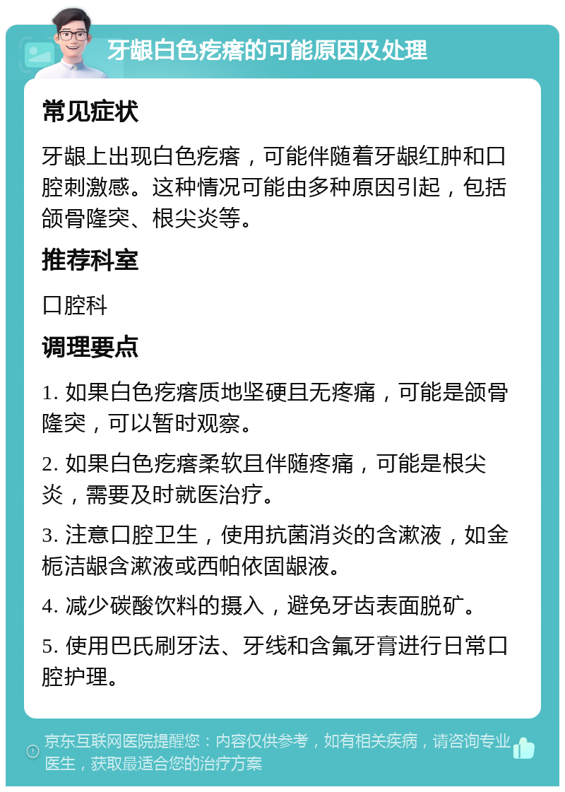 牙龈白色疙瘩的可能原因及处理 常见症状 牙龈上出现白色疙瘩，可能伴随着牙龈红肿和口腔刺激感。这种情况可能由多种原因引起，包括颌骨隆突、根尖炎等。 推荐科室 口腔科 调理要点 1. 如果白色疙瘩质地坚硬且无疼痛，可能是颌骨隆突，可以暂时观察。 2. 如果白色疙瘩柔软且伴随疼痛，可能是根尖炎，需要及时就医治疗。 3. 注意口腔卫生，使用抗菌消炎的含漱液，如金栀洁龈含漱液或西帕依固龈液。 4. 减少碳酸饮料的摄入，避免牙齿表面脱矿。 5. 使用巴氏刷牙法、牙线和含氟牙膏进行日常口腔护理。