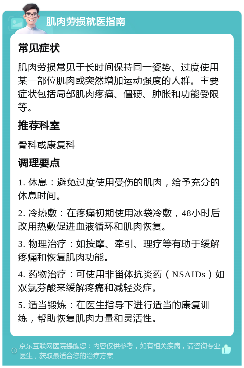 肌肉劳损就医指南 常见症状 肌肉劳损常见于长时间保持同一姿势、过度使用某一部位肌肉或突然增加运动强度的人群。主要症状包括局部肌肉疼痛、僵硬、肿胀和功能受限等。 推荐科室 骨科或康复科 调理要点 1. 休息：避免过度使用受伤的肌肉，给予充分的休息时间。 2. 冷热敷：在疼痛初期使用冰袋冷敷，48小时后改用热敷促进血液循环和肌肉恢复。 3. 物理治疗：如按摩、牵引、理疗等有助于缓解疼痛和恢复肌肉功能。 4. 药物治疗：可使用非甾体抗炎药（NSAIDs）如双氯芬酸来缓解疼痛和减轻炎症。 5. 适当锻炼：在医生指导下进行适当的康复训练，帮助恢复肌肉力量和灵活性。