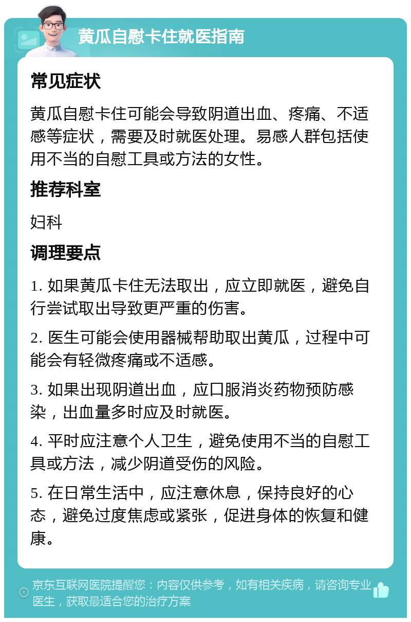 黄瓜自慰卡住就医指南 常见症状 黄瓜自慰卡住可能会导致阴道出血、疼痛、不适感等症状，需要及时就医处理。易感人群包括使用不当的自慰工具或方法的女性。 推荐科室 妇科 调理要点 1. 如果黄瓜卡住无法取出，应立即就医，避免自行尝试取出导致更严重的伤害。 2. 医生可能会使用器械帮助取出黄瓜，过程中可能会有轻微疼痛或不适感。 3. 如果出现阴道出血，应口服消炎药物预防感染，出血量多时应及时就医。 4. 平时应注意个人卫生，避免使用不当的自慰工具或方法，减少阴道受伤的风险。 5. 在日常生活中，应注意休息，保持良好的心态，避免过度焦虑或紧张，促进身体的恢复和健康。