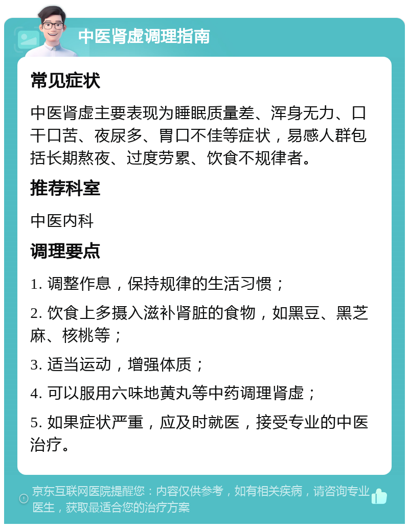 中医肾虚调理指南 常见症状 中医肾虚主要表现为睡眠质量差、浑身无力、口干口苦、夜尿多、胃口不佳等症状，易感人群包括长期熬夜、过度劳累、饮食不规律者。 推荐科室 中医内科 调理要点 1. 调整作息，保持规律的生活习惯； 2. 饮食上多摄入滋补肾脏的食物，如黑豆、黑芝麻、核桃等； 3. 适当运动，增强体质； 4. 可以服用六味地黄丸等中药调理肾虚； 5. 如果症状严重，应及时就医，接受专业的中医治疗。