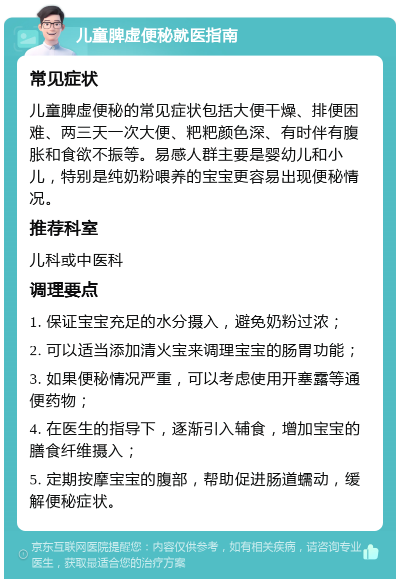 儿童脾虚便秘就医指南 常见症状 儿童脾虚便秘的常见症状包括大便干燥、排便困难、两三天一次大便、粑粑颜色深、有时伴有腹胀和食欲不振等。易感人群主要是婴幼儿和小儿，特别是纯奶粉喂养的宝宝更容易出现便秘情况。 推荐科室 儿科或中医科 调理要点 1. 保证宝宝充足的水分摄入，避免奶粉过浓； 2. 可以适当添加清火宝来调理宝宝的肠胃功能； 3. 如果便秘情况严重，可以考虑使用开塞露等通便药物； 4. 在医生的指导下，逐渐引入辅食，增加宝宝的膳食纤维摄入； 5. 定期按摩宝宝的腹部，帮助促进肠道蠕动，缓解便秘症状。