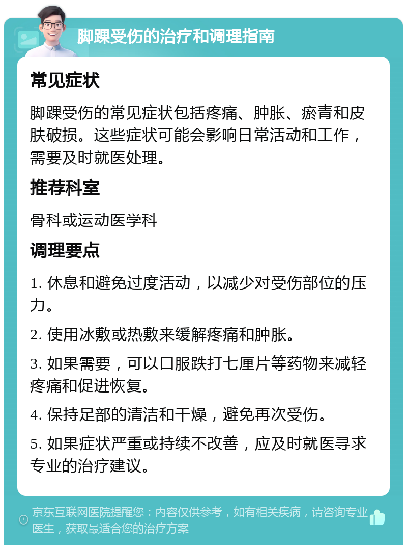 脚踝受伤的治疗和调理指南 常见症状 脚踝受伤的常见症状包括疼痛、肿胀、瘀青和皮肤破损。这些症状可能会影响日常活动和工作，需要及时就医处理。 推荐科室 骨科或运动医学科 调理要点 1. 休息和避免过度活动，以减少对受伤部位的压力。 2. 使用冰敷或热敷来缓解疼痛和肿胀。 3. 如果需要，可以口服跌打七厘片等药物来减轻疼痛和促进恢复。 4. 保持足部的清洁和干燥，避免再次受伤。 5. 如果症状严重或持续不改善，应及时就医寻求专业的治疗建议。