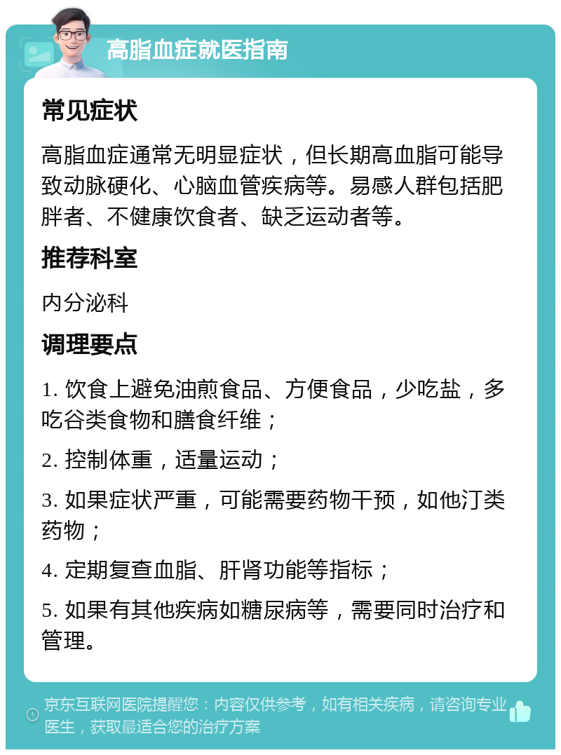 高脂血症就医指南 常见症状 高脂血症通常无明显症状，但长期高血脂可能导致动脉硬化、心脑血管疾病等。易感人群包括肥胖者、不健康饮食者、缺乏运动者等。 推荐科室 内分泌科 调理要点 1. 饮食上避免油煎食品、方便食品，少吃盐，多吃谷类食物和膳食纤维； 2. 控制体重，适量运动； 3. 如果症状严重，可能需要药物干预，如他汀类药物； 4. 定期复查血脂、肝肾功能等指标； 5. 如果有其他疾病如糖尿病等，需要同时治疗和管理。