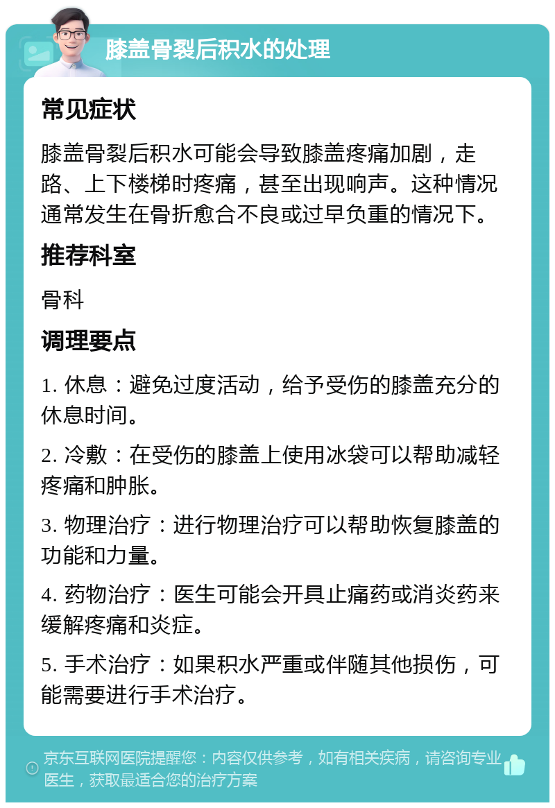 膝盖骨裂后积水的处理 常见症状 膝盖骨裂后积水可能会导致膝盖疼痛加剧，走路、上下楼梯时疼痛，甚至出现响声。这种情况通常发生在骨折愈合不良或过早负重的情况下。 推荐科室 骨科 调理要点 1. 休息：避免过度活动，给予受伤的膝盖充分的休息时间。 2. 冷敷：在受伤的膝盖上使用冰袋可以帮助减轻疼痛和肿胀。 3. 物理治疗：进行物理治疗可以帮助恢复膝盖的功能和力量。 4. 药物治疗：医生可能会开具止痛药或消炎药来缓解疼痛和炎症。 5. 手术治疗：如果积水严重或伴随其他损伤，可能需要进行手术治疗。