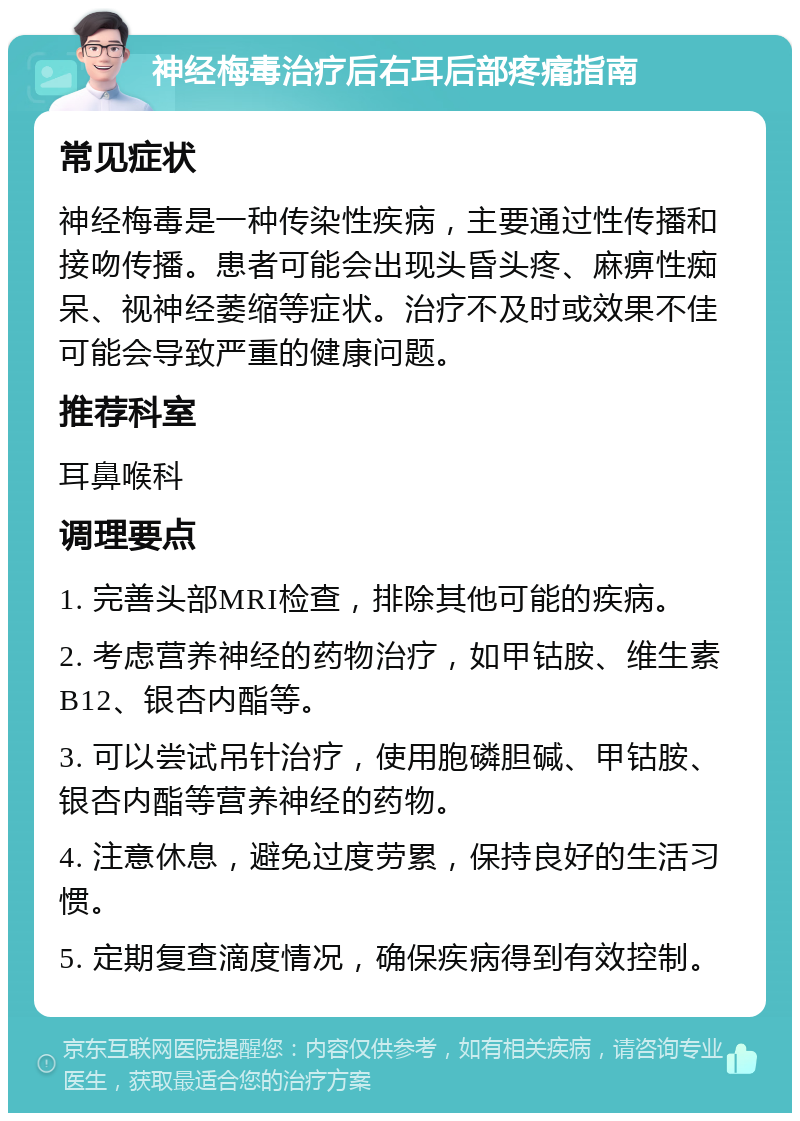 神经梅毒治疗后右耳后部疼痛指南 常见症状 神经梅毒是一种传染性疾病，主要通过性传播和接吻传播。患者可能会出现头昏头疼、麻痹性痴呆、视神经萎缩等症状。治疗不及时或效果不佳可能会导致严重的健康问题。 推荐科室 耳鼻喉科 调理要点 1. 完善头部MRI检查，排除其他可能的疾病。 2. 考虑营养神经的药物治疗，如甲钴胺、维生素B12、银杏内酯等。 3. 可以尝试吊针治疗，使用胞磷胆碱、甲钴胺、银杏内酯等营养神经的药物。 4. 注意休息，避免过度劳累，保持良好的生活习惯。 5. 定期复查滴度情况，确保疾病得到有效控制。