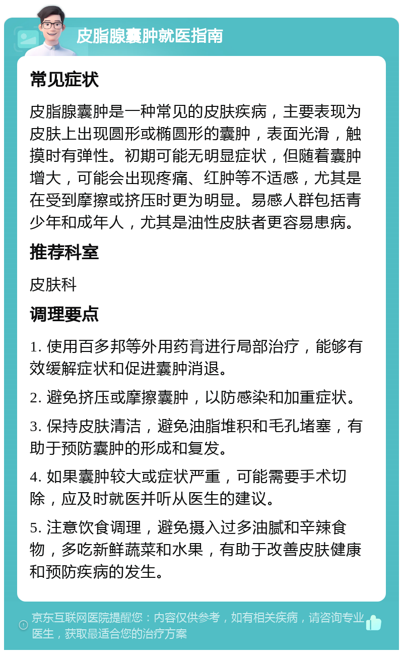 皮脂腺囊肿就医指南 常见症状 皮脂腺囊肿是一种常见的皮肤疾病，主要表现为皮肤上出现圆形或椭圆形的囊肿，表面光滑，触摸时有弹性。初期可能无明显症状，但随着囊肿增大，可能会出现疼痛、红肿等不适感，尤其是在受到摩擦或挤压时更为明显。易感人群包括青少年和成年人，尤其是油性皮肤者更容易患病。 推荐科室 皮肤科 调理要点 1. 使用百多邦等外用药膏进行局部治疗，能够有效缓解症状和促进囊肿消退。 2. 避免挤压或摩擦囊肿，以防感染和加重症状。 3. 保持皮肤清洁，避免油脂堆积和毛孔堵塞，有助于预防囊肿的形成和复发。 4. 如果囊肿较大或症状严重，可能需要手术切除，应及时就医并听从医生的建议。 5. 注意饮食调理，避免摄入过多油腻和辛辣食物，多吃新鲜蔬菜和水果，有助于改善皮肤健康和预防疾病的发生。