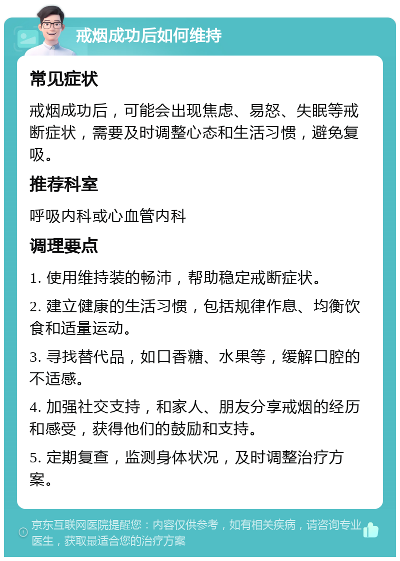 戒烟成功后如何维持 常见症状 戒烟成功后，可能会出现焦虑、易怒、失眠等戒断症状，需要及时调整心态和生活习惯，避免复吸。 推荐科室 呼吸内科或心血管内科 调理要点 1. 使用维持装的畅沛，帮助稳定戒断症状。 2. 建立健康的生活习惯，包括规律作息、均衡饮食和适量运动。 3. 寻找替代品，如口香糖、水果等，缓解口腔的不适感。 4. 加强社交支持，和家人、朋友分享戒烟的经历和感受，获得他们的鼓励和支持。 5. 定期复查，监测身体状况，及时调整治疗方案。