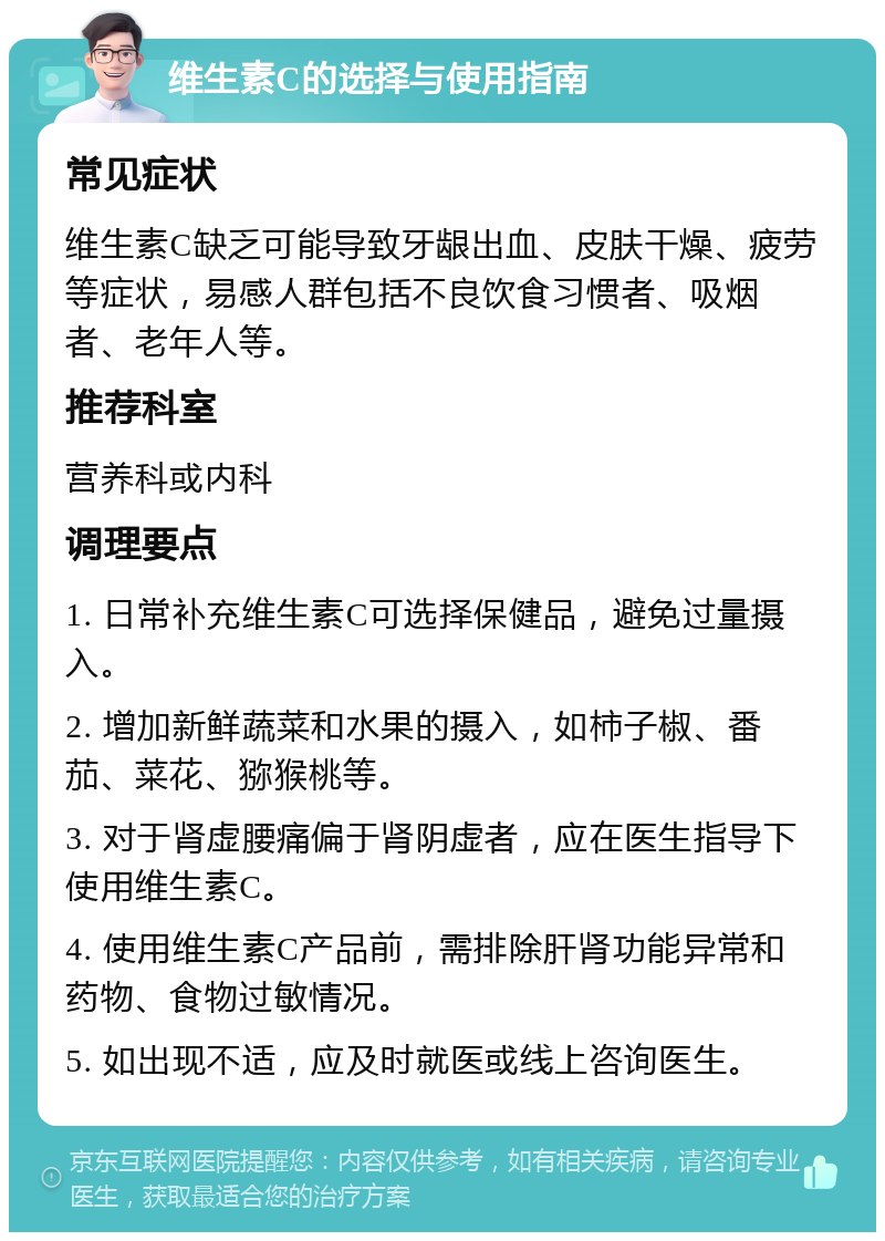 维生素C的选择与使用指南 常见症状 维生素C缺乏可能导致牙龈出血、皮肤干燥、疲劳等症状，易感人群包括不良饮食习惯者、吸烟者、老年人等。 推荐科室 营养科或内科 调理要点 1. 日常补充维生素C可选择保健品，避免过量摄入。 2. 增加新鲜蔬菜和水果的摄入，如柿子椒、番茄、菜花、猕猴桃等。 3. 对于肾虚腰痛偏于肾阴虚者，应在医生指导下使用维生素C。 4. 使用维生素C产品前，需排除肝肾功能异常和药物、食物过敏情况。 5. 如出现不适，应及时就医或线上咨询医生。