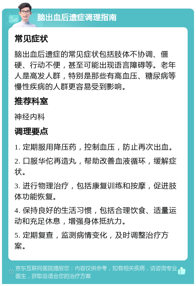 脑出血后遗症调理指南 常见症状 脑出血后遗症的常见症状包括肢体不协调、僵硬、行动不便，甚至可能出现语言障碍等。老年人是高发人群，特别是那些有高血压、糖尿病等慢性疾病的人群更容易受到影响。 推荐科室 神经内科 调理要点 1. 定期服用降压药，控制血压，防止再次出血。 2. 口服华佗再造丸，帮助改善血液循环，缓解症状。 3. 进行物理治疗，包括康复训练和按摩，促进肢体功能恢复。 4. 保持良好的生活习惯，包括合理饮食、适量运动和充足休息，增强身体抵抗力。 5. 定期复查，监测病情变化，及时调整治疗方案。