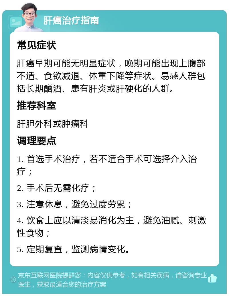 肝癌治疗指南 常见症状 肝癌早期可能无明显症状，晚期可能出现上腹部不适、食欲减退、体重下降等症状。易感人群包括长期酗酒、患有肝炎或肝硬化的人群。 推荐科室 肝胆外科或肿瘤科 调理要点 1. 首选手术治疗，若不适合手术可选择介入治疗； 2. 手术后无需化疗； 3. 注意休息，避免过度劳累； 4. 饮食上应以清淡易消化为主，避免油腻、刺激性食物； 5. 定期复查，监测病情变化。