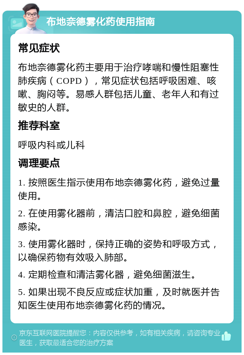 布地奈德雾化药使用指南 常见症状 布地奈德雾化药主要用于治疗哮喘和慢性阻塞性肺疾病（COPD），常见症状包括呼吸困难、咳嗽、胸闷等。易感人群包括儿童、老年人和有过敏史的人群。 推荐科室 呼吸内科或儿科 调理要点 1. 按照医生指示使用布地奈德雾化药，避免过量使用。 2. 在使用雾化器前，清洁口腔和鼻腔，避免细菌感染。 3. 使用雾化器时，保持正确的姿势和呼吸方式，以确保药物有效吸入肺部。 4. 定期检查和清洁雾化器，避免细菌滋生。 5. 如果出现不良反应或症状加重，及时就医并告知医生使用布地奈德雾化药的情况。