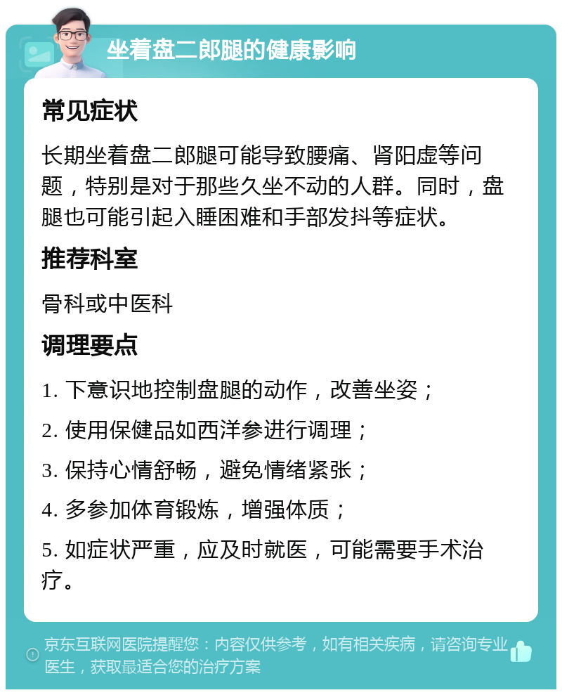 坐着盘二郎腿的健康影响 常见症状 长期坐着盘二郎腿可能导致腰痛、肾阳虚等问题，特别是对于那些久坐不动的人群。同时，盘腿也可能引起入睡困难和手部发抖等症状。 推荐科室 骨科或中医科 调理要点 1. 下意识地控制盘腿的动作，改善坐姿； 2. 使用保健品如西洋参进行调理； 3. 保持心情舒畅，避免情绪紧张； 4. 多参加体育锻炼，增强体质； 5. 如症状严重，应及时就医，可能需要手术治疗。