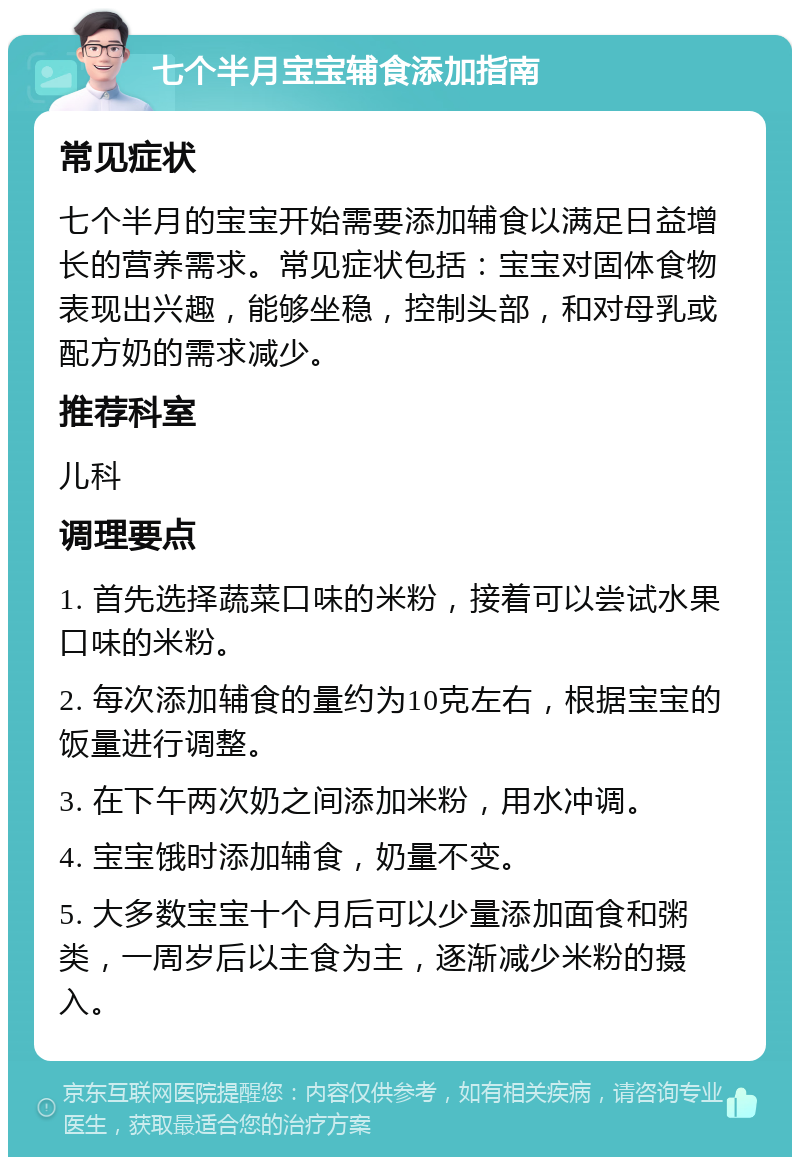 七个半月宝宝辅食添加指南 常见症状 七个半月的宝宝开始需要添加辅食以满足日益增长的营养需求。常见症状包括：宝宝对固体食物表现出兴趣，能够坐稳，控制头部，和对母乳或配方奶的需求减少。 推荐科室 儿科 调理要点 1. 首先选择蔬菜口味的米粉，接着可以尝试水果口味的米粉。 2. 每次添加辅食的量约为10克左右，根据宝宝的饭量进行调整。 3. 在下午两次奶之间添加米粉，用水冲调。 4. 宝宝饿时添加辅食，奶量不变。 5. 大多数宝宝十个月后可以少量添加面食和粥类，一周岁后以主食为主，逐渐减少米粉的摄入。