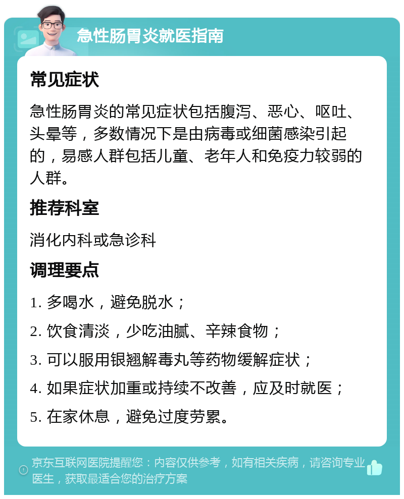 急性肠胃炎就医指南 常见症状 急性肠胃炎的常见症状包括腹泻、恶心、呕吐、头晕等，多数情况下是由病毒或细菌感染引起的，易感人群包括儿童、老年人和免疫力较弱的人群。 推荐科室 消化内科或急诊科 调理要点 1. 多喝水，避免脱水； 2. 饮食清淡，少吃油腻、辛辣食物； 3. 可以服用银翘解毒丸等药物缓解症状； 4. 如果症状加重或持续不改善，应及时就医； 5. 在家休息，避免过度劳累。