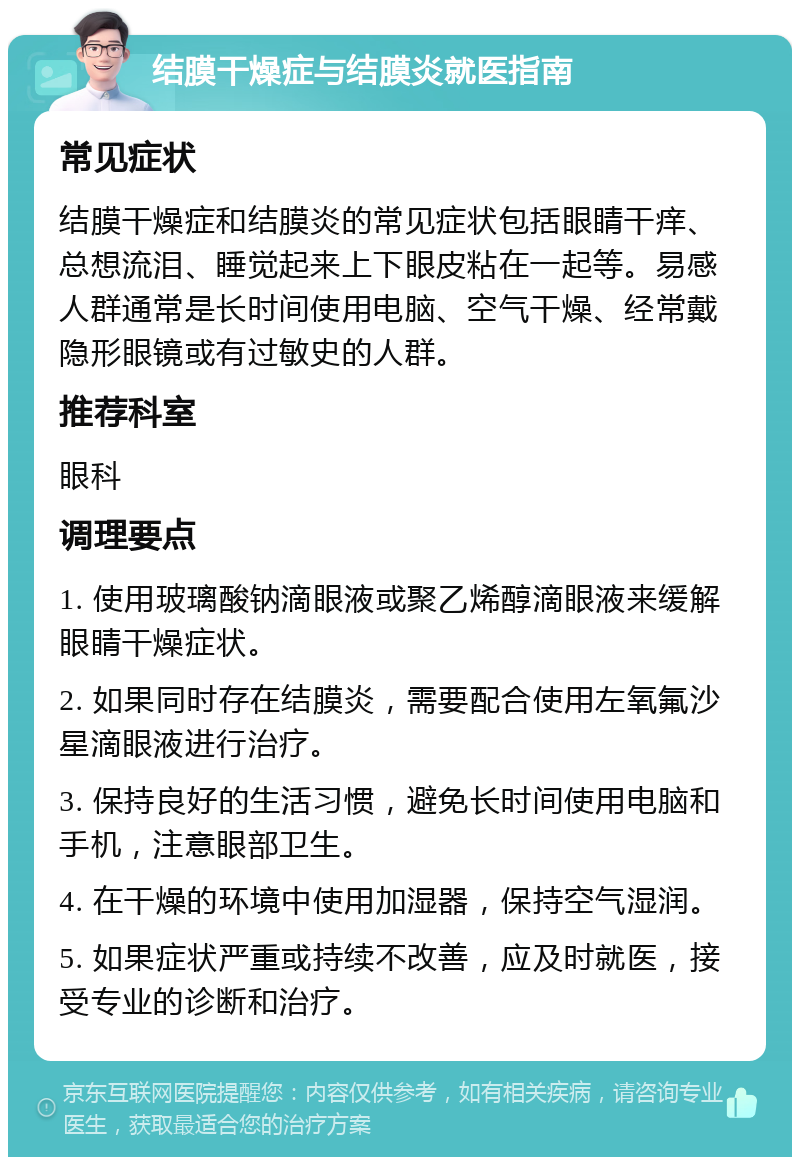 结膜干燥症与结膜炎就医指南 常见症状 结膜干燥症和结膜炎的常见症状包括眼睛干痒、总想流泪、睡觉起来上下眼皮粘在一起等。易感人群通常是长时间使用电脑、空气干燥、经常戴隐形眼镜或有过敏史的人群。 推荐科室 眼科 调理要点 1. 使用玻璃酸钠滴眼液或聚乙烯醇滴眼液来缓解眼睛干燥症状。 2. 如果同时存在结膜炎，需要配合使用左氧氟沙星滴眼液进行治疗。 3. 保持良好的生活习惯，避免长时间使用电脑和手机，注意眼部卫生。 4. 在干燥的环境中使用加湿器，保持空气湿润。 5. 如果症状严重或持续不改善，应及时就医，接受专业的诊断和治疗。