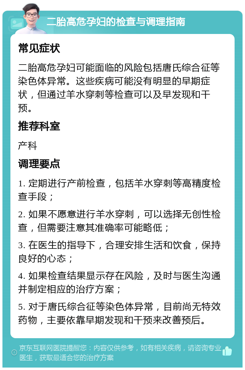 二胎高危孕妇的检查与调理指南 常见症状 二胎高危孕妇可能面临的风险包括唐氏综合征等染色体异常。这些疾病可能没有明显的早期症状，但通过羊水穿刺等检查可以及早发现和干预。 推荐科室 产科 调理要点 1. 定期进行产前检查，包括羊水穿刺等高精度检查手段； 2. 如果不愿意进行羊水穿刺，可以选择无创性检查，但需要注意其准确率可能略低； 3. 在医生的指导下，合理安排生活和饮食，保持良好的心态； 4. 如果检查结果显示存在风险，及时与医生沟通并制定相应的治疗方案； 5. 对于唐氏综合征等染色体异常，目前尚无特效药物，主要依靠早期发现和干预来改善预后。