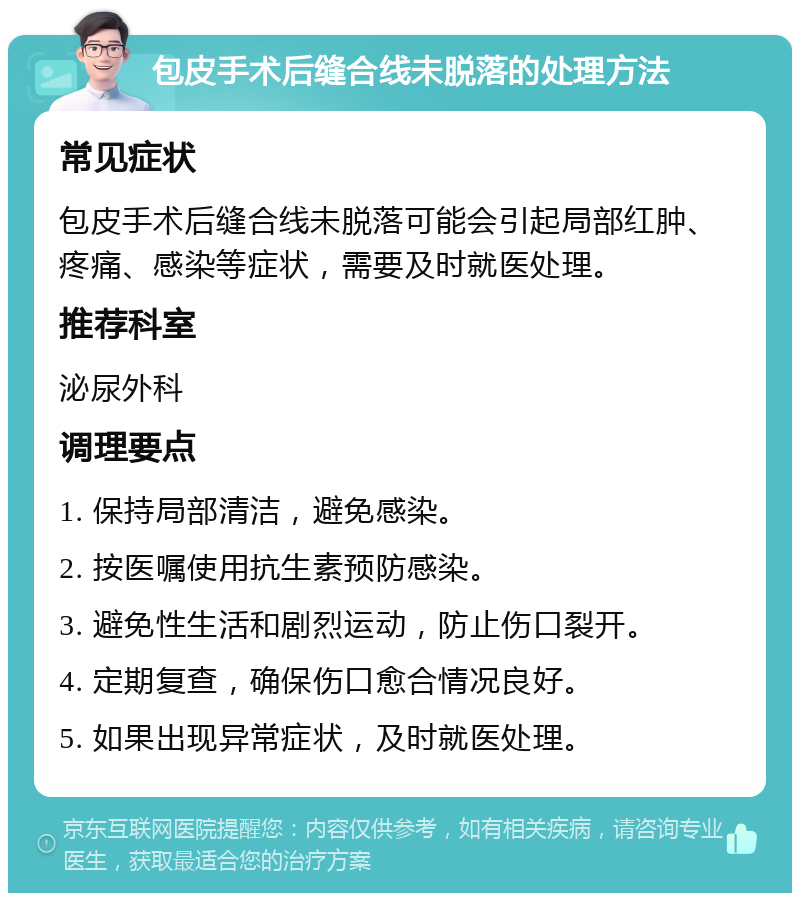 包皮手术后缝合线未脱落的处理方法 常见症状 包皮手术后缝合线未脱落可能会引起局部红肿、疼痛、感染等症状，需要及时就医处理。 推荐科室 泌尿外科 调理要点 1. 保持局部清洁，避免感染。 2. 按医嘱使用抗生素预防感染。 3. 避免性生活和剧烈运动，防止伤口裂开。 4. 定期复查，确保伤口愈合情况良好。 5. 如果出现异常症状，及时就医处理。