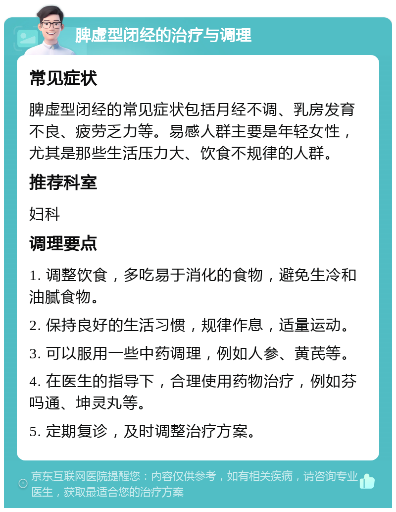 脾虚型闭经的治疗与调理 常见症状 脾虚型闭经的常见症状包括月经不调、乳房发育不良、疲劳乏力等。易感人群主要是年轻女性，尤其是那些生活压力大、饮食不规律的人群。 推荐科室 妇科 调理要点 1. 调整饮食，多吃易于消化的食物，避免生冷和油腻食物。 2. 保持良好的生活习惯，规律作息，适量运动。 3. 可以服用一些中药调理，例如人参、黄芪等。 4. 在医生的指导下，合理使用药物治疗，例如芬吗通、坤灵丸等。 5. 定期复诊，及时调整治疗方案。