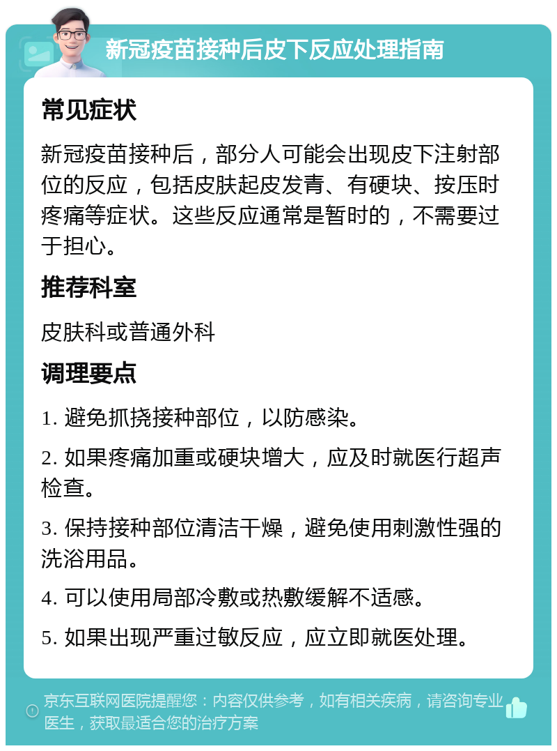 新冠疫苗接种后皮下反应处理指南 常见症状 新冠疫苗接种后，部分人可能会出现皮下注射部位的反应，包括皮肤起皮发青、有硬块、按压时疼痛等症状。这些反应通常是暂时的，不需要过于担心。 推荐科室 皮肤科或普通外科 调理要点 1. 避免抓挠接种部位，以防感染。 2. 如果疼痛加重或硬块增大，应及时就医行超声检查。 3. 保持接种部位清洁干燥，避免使用刺激性强的洗浴用品。 4. 可以使用局部冷敷或热敷缓解不适感。 5. 如果出现严重过敏反应，应立即就医处理。