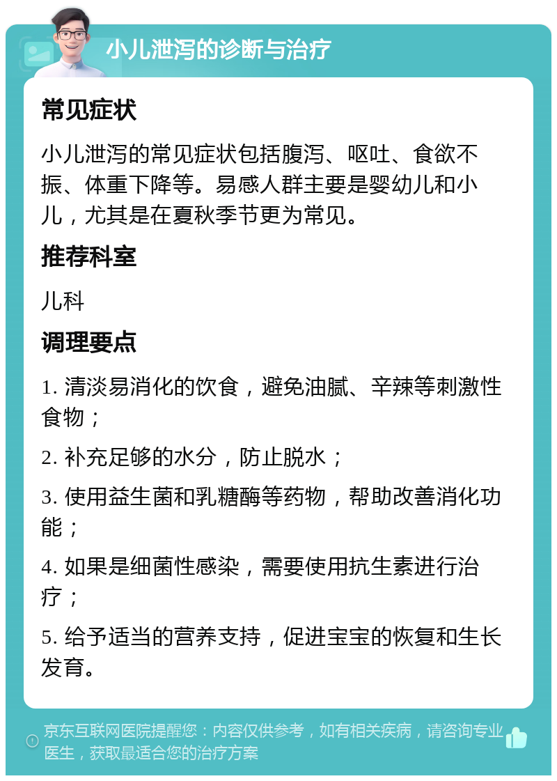 小儿泄泻的诊断与治疗 常见症状 小儿泄泻的常见症状包括腹泻、呕吐、食欲不振、体重下降等。易感人群主要是婴幼儿和小儿，尤其是在夏秋季节更为常见。 推荐科室 儿科 调理要点 1. 清淡易消化的饮食，避免油腻、辛辣等刺激性食物； 2. 补充足够的水分，防止脱水； 3. 使用益生菌和乳糖酶等药物，帮助改善消化功能； 4. 如果是细菌性感染，需要使用抗生素进行治疗； 5. 给予适当的营养支持，促进宝宝的恢复和生长发育。