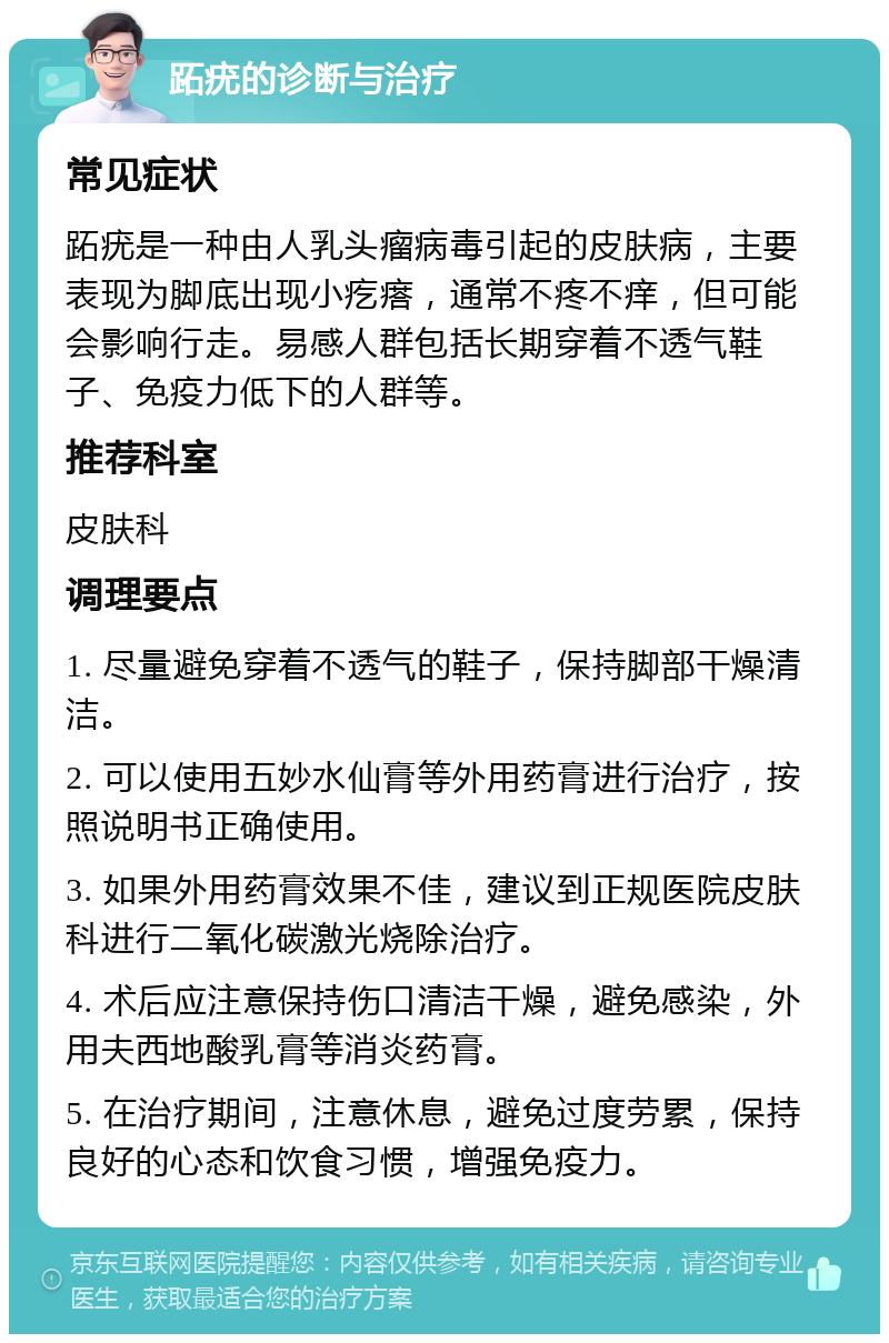 跖疣的诊断与治疗 常见症状 跖疣是一种由人乳头瘤病毒引起的皮肤病，主要表现为脚底出现小疙瘩，通常不疼不痒，但可能会影响行走。易感人群包括长期穿着不透气鞋子、免疫力低下的人群等。 推荐科室 皮肤科 调理要点 1. 尽量避免穿着不透气的鞋子，保持脚部干燥清洁。 2. 可以使用五妙水仙膏等外用药膏进行治疗，按照说明书正确使用。 3. 如果外用药膏效果不佳，建议到正规医院皮肤科进行二氧化碳激光烧除治疗。 4. 术后应注意保持伤口清洁干燥，避免感染，外用夫西地酸乳膏等消炎药膏。 5. 在治疗期间，注意休息，避免过度劳累，保持良好的心态和饮食习惯，增强免疫力。