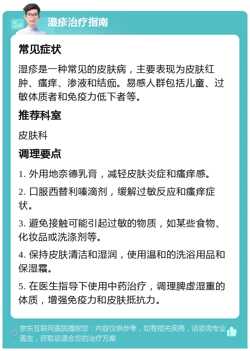 湿疹治疗指南 常见症状 湿疹是一种常见的皮肤病，主要表现为皮肤红肿、瘙痒、渗液和结痂。易感人群包括儿童、过敏体质者和免疫力低下者等。 推荐科室 皮肤科 调理要点 1. 外用地奈德乳膏，减轻皮肤炎症和瘙痒感。 2. 口服西替利嗪滴剂，缓解过敏反应和瘙痒症状。 3. 避免接触可能引起过敏的物质，如某些食物、化妆品或洗涤剂等。 4. 保持皮肤清洁和湿润，使用温和的洗浴用品和保湿霜。 5. 在医生指导下使用中药治疗，调理脾虚湿重的体质，增强免疫力和皮肤抵抗力。