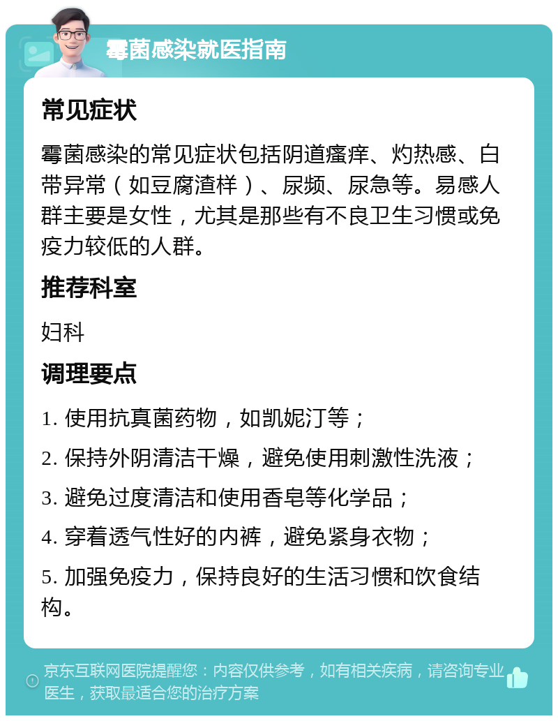 霉菌感染就医指南 常见症状 霉菌感染的常见症状包括阴道瘙痒、灼热感、白带异常（如豆腐渣样）、尿频、尿急等。易感人群主要是女性，尤其是那些有不良卫生习惯或免疫力较低的人群。 推荐科室 妇科 调理要点 1. 使用抗真菌药物，如凯妮汀等； 2. 保持外阴清洁干燥，避免使用刺激性洗液； 3. 避免过度清洁和使用香皂等化学品； 4. 穿着透气性好的内裤，避免紧身衣物； 5. 加强免疫力，保持良好的生活习惯和饮食结构。