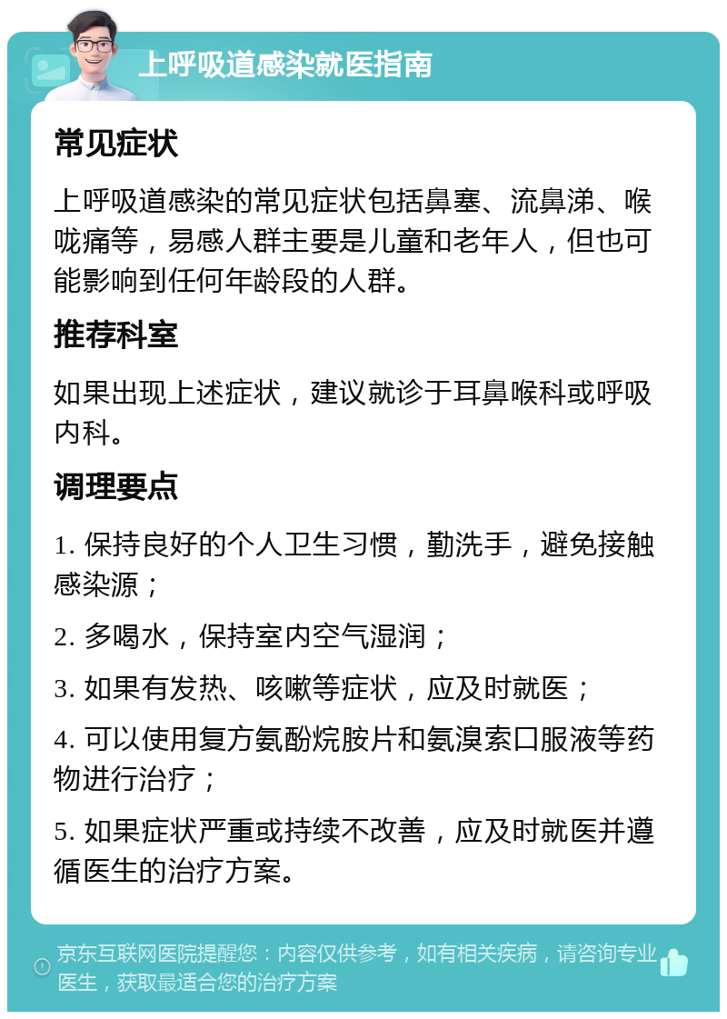 上呼吸道感染就医指南 常见症状 上呼吸道感染的常见症状包括鼻塞、流鼻涕、喉咙痛等，易感人群主要是儿童和老年人，但也可能影响到任何年龄段的人群。 推荐科室 如果出现上述症状，建议就诊于耳鼻喉科或呼吸内科。 调理要点 1. 保持良好的个人卫生习惯，勤洗手，避免接触感染源； 2. 多喝水，保持室内空气湿润； 3. 如果有发热、咳嗽等症状，应及时就医； 4. 可以使用复方氨酚烷胺片和氨溴索口服液等药物进行治疗； 5. 如果症状严重或持续不改善，应及时就医并遵循医生的治疗方案。