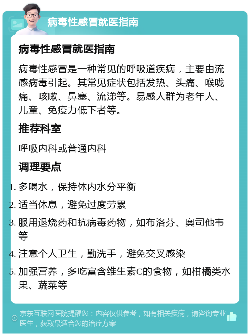 病毒性感冒就医指南 病毒性感冒就医指南 病毒性感冒是一种常见的呼吸道疾病，主要由流感病毒引起。其常见症状包括发热、头痛、喉咙痛、咳嗽、鼻塞、流涕等。易感人群为老年人、儿童、免疫力低下者等。 推荐科室 呼吸内科或普通内科 调理要点 多喝水，保持体内水分平衡 适当休息，避免过度劳累 服用退烧药和抗病毒药物，如布洛芬、奥司他韦等 注意个人卫生，勤洗手，避免交叉感染 加强营养，多吃富含维生素C的食物，如柑橘类水果、蔬菜等