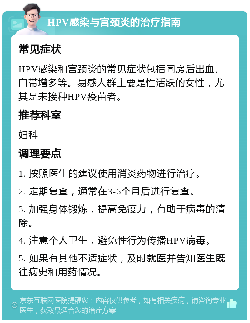 HPV感染与宫颈炎的治疗指南 常见症状 HPV感染和宫颈炎的常见症状包括同房后出血、白带增多等。易感人群主要是性活跃的女性，尤其是未接种HPV疫苗者。 推荐科室 妇科 调理要点 1. 按照医生的建议使用消炎药物进行治疗。 2. 定期复查，通常在3-6个月后进行复查。 3. 加强身体锻炼，提高免疫力，有助于病毒的清除。 4. 注意个人卫生，避免性行为传播HPV病毒。 5. 如果有其他不适症状，及时就医并告知医生既往病史和用药情况。