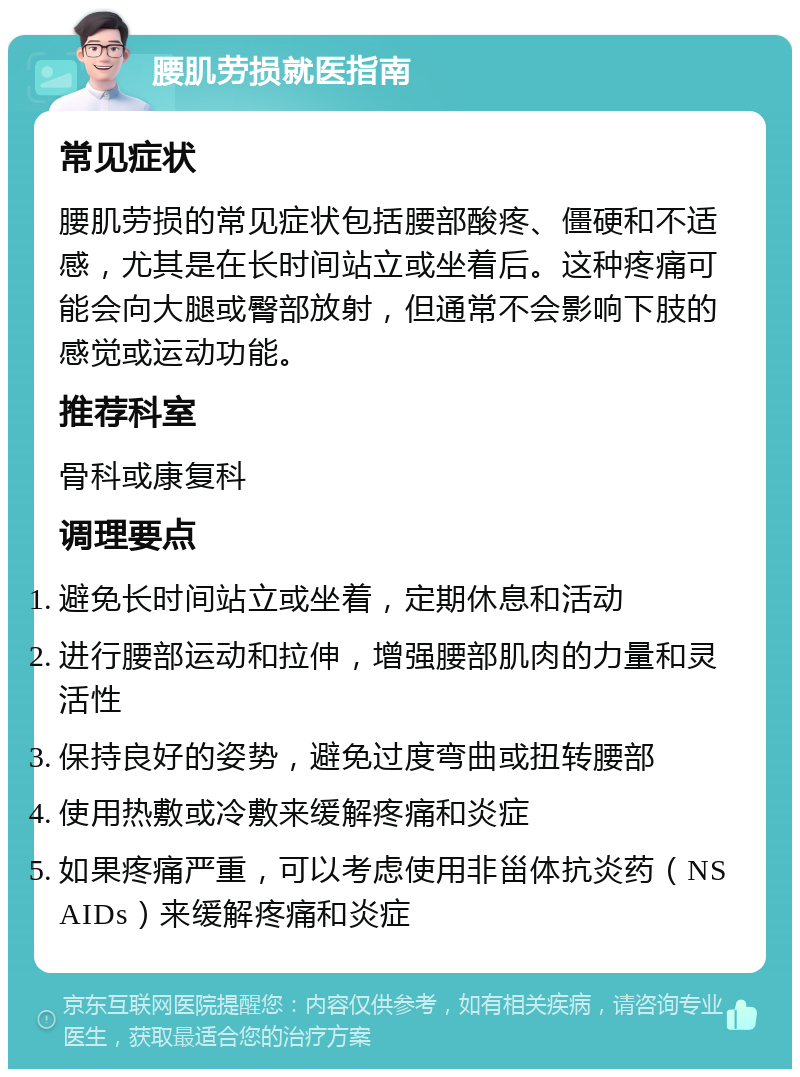 腰肌劳损就医指南 常见症状 腰肌劳损的常见症状包括腰部酸疼、僵硬和不适感，尤其是在长时间站立或坐着后。这种疼痛可能会向大腿或臀部放射，但通常不会影响下肢的感觉或运动功能。 推荐科室 骨科或康复科 调理要点 避免长时间站立或坐着，定期休息和活动 进行腰部运动和拉伸，增强腰部肌肉的力量和灵活性 保持良好的姿势，避免过度弯曲或扭转腰部 使用热敷或冷敷来缓解疼痛和炎症 如果疼痛严重，可以考虑使用非甾体抗炎药（NSAIDs）来缓解疼痛和炎症