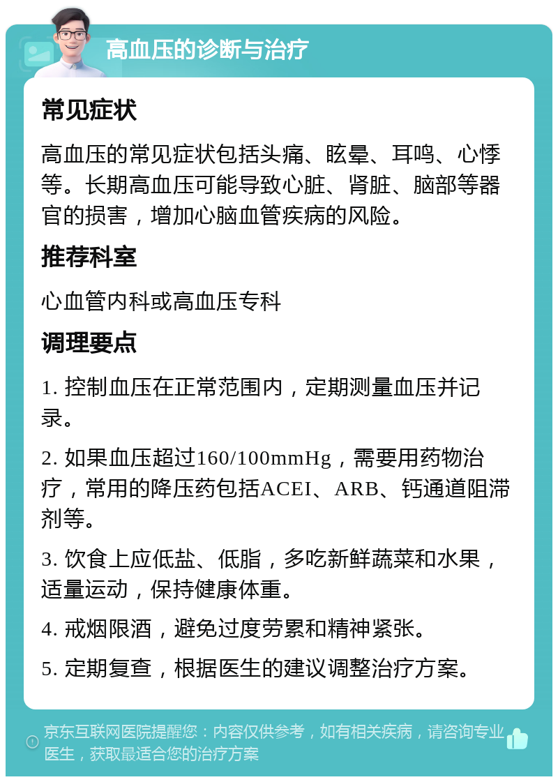 高血压的诊断与治疗 常见症状 高血压的常见症状包括头痛、眩晕、耳鸣、心悸等。长期高血压可能导致心脏、肾脏、脑部等器官的损害，增加心脑血管疾病的风险。 推荐科室 心血管内科或高血压专科 调理要点 1. 控制血压在正常范围内，定期测量血压并记录。 2. 如果血压超过160/100mmHg，需要用药物治疗，常用的降压药包括ACEI、ARB、钙通道阻滞剂等。 3. 饮食上应低盐、低脂，多吃新鲜蔬菜和水果，适量运动，保持健康体重。 4. 戒烟限酒，避免过度劳累和精神紧张。 5. 定期复查，根据医生的建议调整治疗方案。