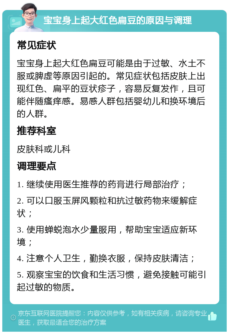 宝宝身上起大红色扁豆的原因与调理 常见症状 宝宝身上起大红色扁豆可能是由于过敏、水土不服或脾虚等原因引起的。常见症状包括皮肤上出现红色、扁平的豆状疹子，容易反复发作，且可能伴随瘙痒感。易感人群包括婴幼儿和换环境后的人群。 推荐科室 皮肤科或儿科 调理要点 1. 继续使用医生推荐的药膏进行局部治疗； 2. 可以口服玉屏风颗粒和抗过敏药物来缓解症状； 3. 使用蝉蜕泡水少量服用，帮助宝宝适应新环境； 4. 注意个人卫生，勤换衣服，保持皮肤清洁； 5. 观察宝宝的饮食和生活习惯，避免接触可能引起过敏的物质。