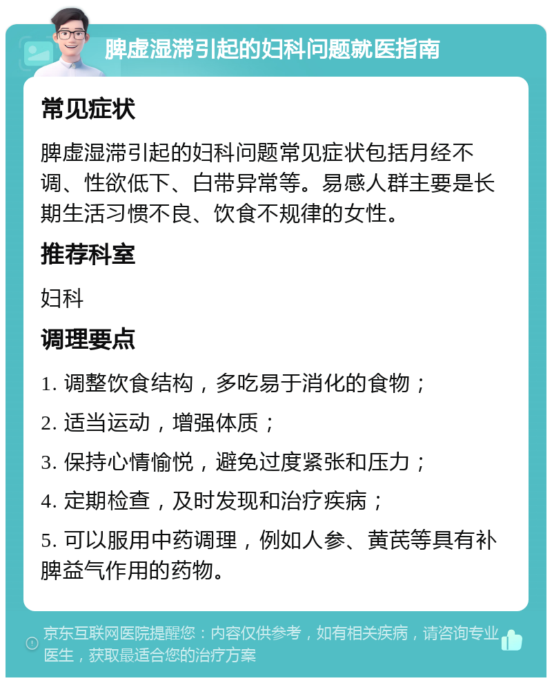 脾虚湿滞引起的妇科问题就医指南 常见症状 脾虚湿滞引起的妇科问题常见症状包括月经不调、性欲低下、白带异常等。易感人群主要是长期生活习惯不良、饮食不规律的女性。 推荐科室 妇科 调理要点 1. 调整饮食结构，多吃易于消化的食物； 2. 适当运动，增强体质； 3. 保持心情愉悦，避免过度紧张和压力； 4. 定期检查，及时发现和治疗疾病； 5. 可以服用中药调理，例如人参、黄芪等具有补脾益气作用的药物。