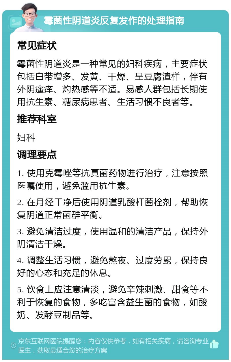 霉菌性阴道炎反复发作的处理指南 常见症状 霉菌性阴道炎是一种常见的妇科疾病，主要症状包括白带增多、发黄、干燥、呈豆腐渣样，伴有外阴瘙痒、灼热感等不适。易感人群包括长期使用抗生素、糖尿病患者、生活习惯不良者等。 推荐科室 妇科 调理要点 1. 使用克霉唑等抗真菌药物进行治疗，注意按照医嘱使用，避免滥用抗生素。 2. 在月经干净后使用阴道乳酸杆菌栓剂，帮助恢复阴道正常菌群平衡。 3. 避免清洁过度，使用温和的清洁产品，保持外阴清洁干燥。 4. 调整生活习惯，避免熬夜、过度劳累，保持良好的心态和充足的休息。 5. 饮食上应注意清淡，避免辛辣刺激、甜食等不利于恢复的食物，多吃富含益生菌的食物，如酸奶、发酵豆制品等。