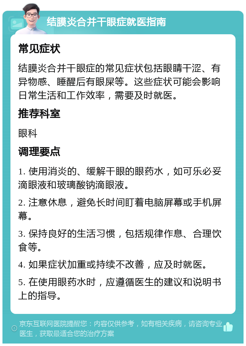 结膜炎合并干眼症就医指南 常见症状 结膜炎合并干眼症的常见症状包括眼睛干涩、有异物感、睡醒后有眼屎等。这些症状可能会影响日常生活和工作效率，需要及时就医。 推荐科室 眼科 调理要点 1. 使用消炎的、缓解干眼的眼药水，如可乐必妥滴眼液和玻璃酸钠滴眼液。 2. 注意休息，避免长时间盯着电脑屏幕或手机屏幕。 3. 保持良好的生活习惯，包括规律作息、合理饮食等。 4. 如果症状加重或持续不改善，应及时就医。 5. 在使用眼药水时，应遵循医生的建议和说明书上的指导。