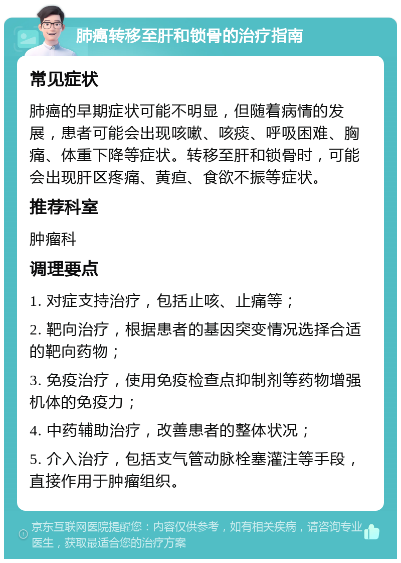 肺癌转移至肝和锁骨的治疗指南 常见症状 肺癌的早期症状可能不明显，但随着病情的发展，患者可能会出现咳嗽、咳痰、呼吸困难、胸痛、体重下降等症状。转移至肝和锁骨时，可能会出现肝区疼痛、黄疸、食欲不振等症状。 推荐科室 肿瘤科 调理要点 1. 对症支持治疗，包括止咳、止痛等； 2. 靶向治疗，根据患者的基因突变情况选择合适的靶向药物； 3. 免疫治疗，使用免疫检查点抑制剂等药物增强机体的免疫力； 4. 中药辅助治疗，改善患者的整体状况； 5. 介入治疗，包括支气管动脉栓塞灌注等手段，直接作用于肿瘤组织。