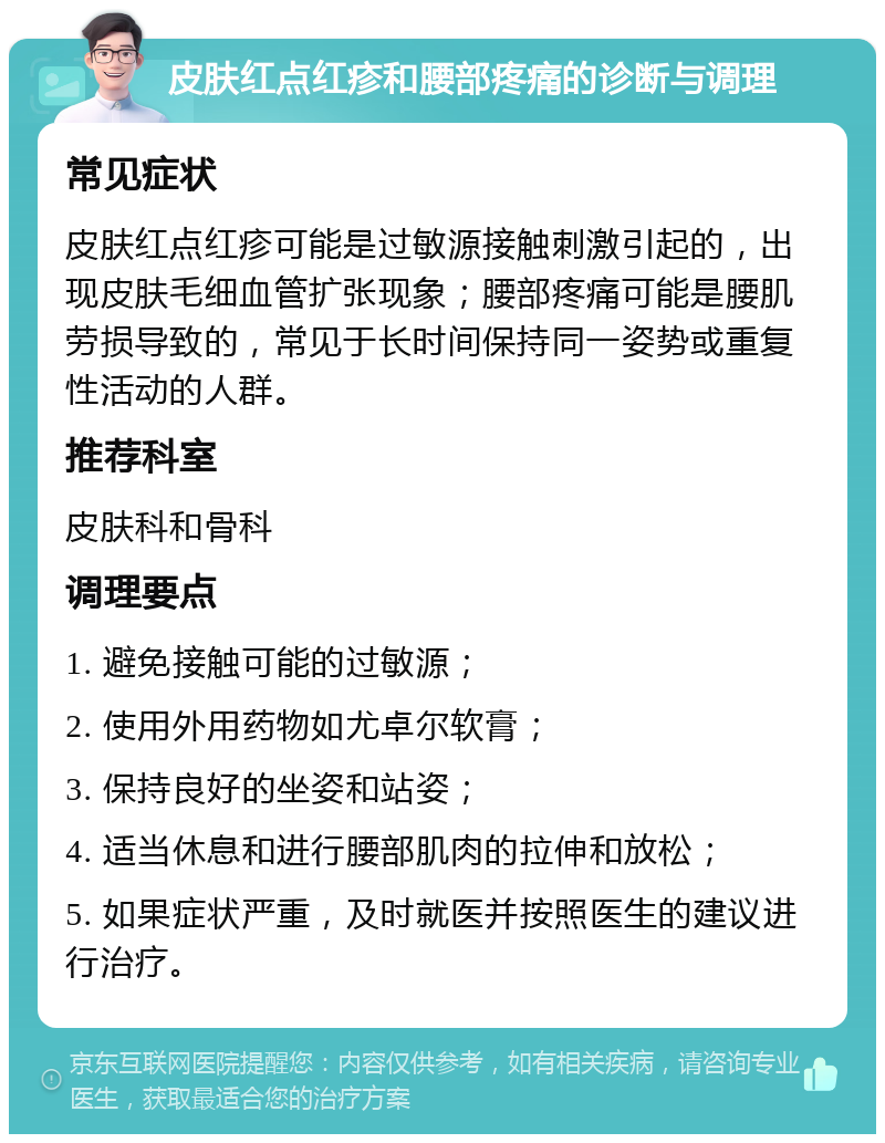 皮肤红点红疹和腰部疼痛的诊断与调理 常见症状 皮肤红点红疹可能是过敏源接触刺激引起的，出现皮肤毛细血管扩张现象；腰部疼痛可能是腰肌劳损导致的，常见于长时间保持同一姿势或重复性活动的人群。 推荐科室 皮肤科和骨科 调理要点 1. 避免接触可能的过敏源； 2. 使用外用药物如尤卓尔软膏； 3. 保持良好的坐姿和站姿； 4. 适当休息和进行腰部肌肉的拉伸和放松； 5. 如果症状严重，及时就医并按照医生的建议进行治疗。