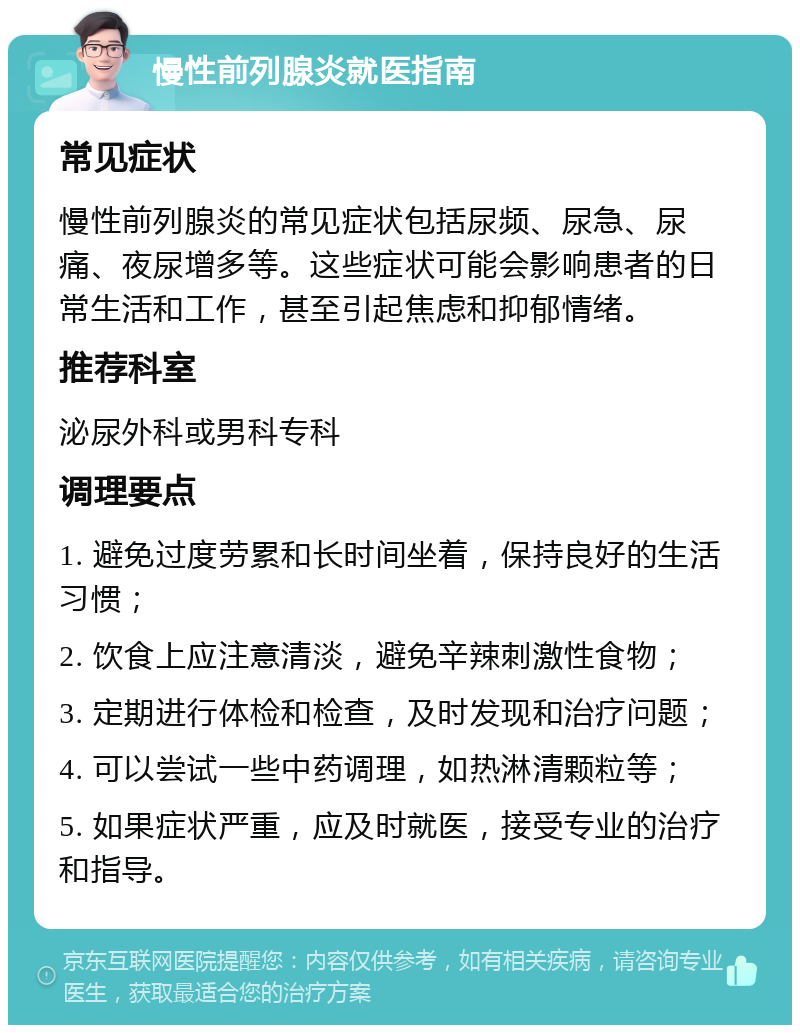 慢性前列腺炎就医指南 常见症状 慢性前列腺炎的常见症状包括尿频、尿急、尿痛、夜尿增多等。这些症状可能会影响患者的日常生活和工作，甚至引起焦虑和抑郁情绪。 推荐科室 泌尿外科或男科专科 调理要点 1. 避免过度劳累和长时间坐着，保持良好的生活习惯； 2. 饮食上应注意清淡，避免辛辣刺激性食物； 3. 定期进行体检和检查，及时发现和治疗问题； 4. 可以尝试一些中药调理，如热淋清颗粒等； 5. 如果症状严重，应及时就医，接受专业的治疗和指导。