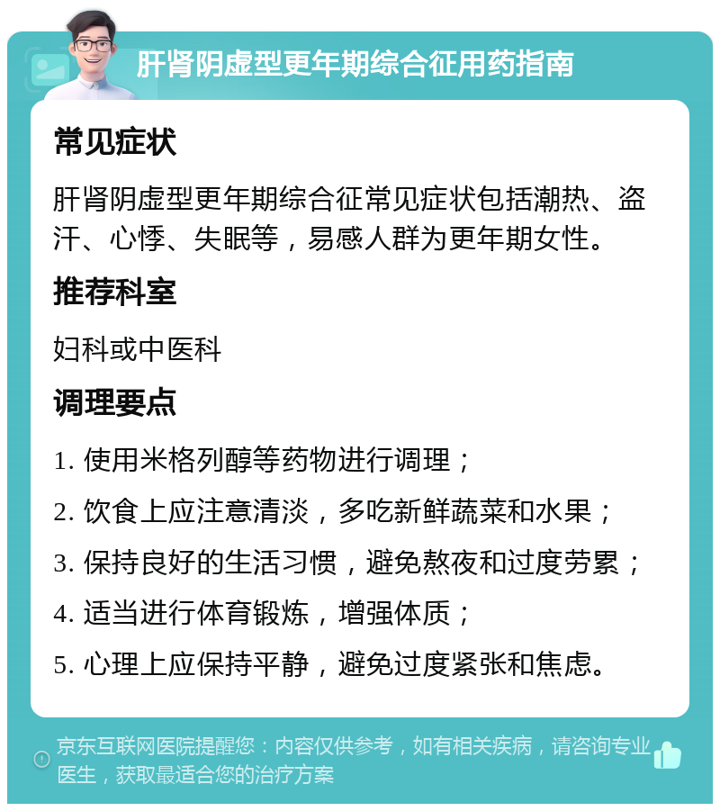 肝肾阴虚型更年期综合征用药指南 常见症状 肝肾阴虚型更年期综合征常见症状包括潮热、盗汗、心悸、失眠等，易感人群为更年期女性。 推荐科室 妇科或中医科 调理要点 1. 使用米格列醇等药物进行调理； 2. 饮食上应注意清淡，多吃新鲜蔬菜和水果； 3. 保持良好的生活习惯，避免熬夜和过度劳累； 4. 适当进行体育锻炼，增强体质； 5. 心理上应保持平静，避免过度紧张和焦虑。