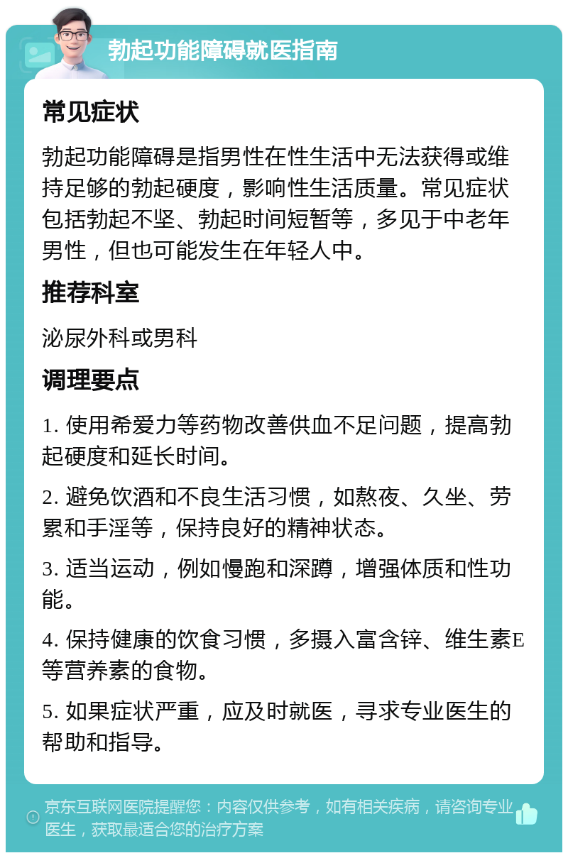 勃起功能障碍就医指南 常见症状 勃起功能障碍是指男性在性生活中无法获得或维持足够的勃起硬度，影响性生活质量。常见症状包括勃起不坚、勃起时间短暂等，多见于中老年男性，但也可能发生在年轻人中。 推荐科室 泌尿外科或男科 调理要点 1. 使用希爱力等药物改善供血不足问题，提高勃起硬度和延长时间。 2. 避免饮酒和不良生活习惯，如熬夜、久坐、劳累和手淫等，保持良好的精神状态。 3. 适当运动，例如慢跑和深蹲，增强体质和性功能。 4. 保持健康的饮食习惯，多摄入富含锌、维生素E等营养素的食物。 5. 如果症状严重，应及时就医，寻求专业医生的帮助和指导。