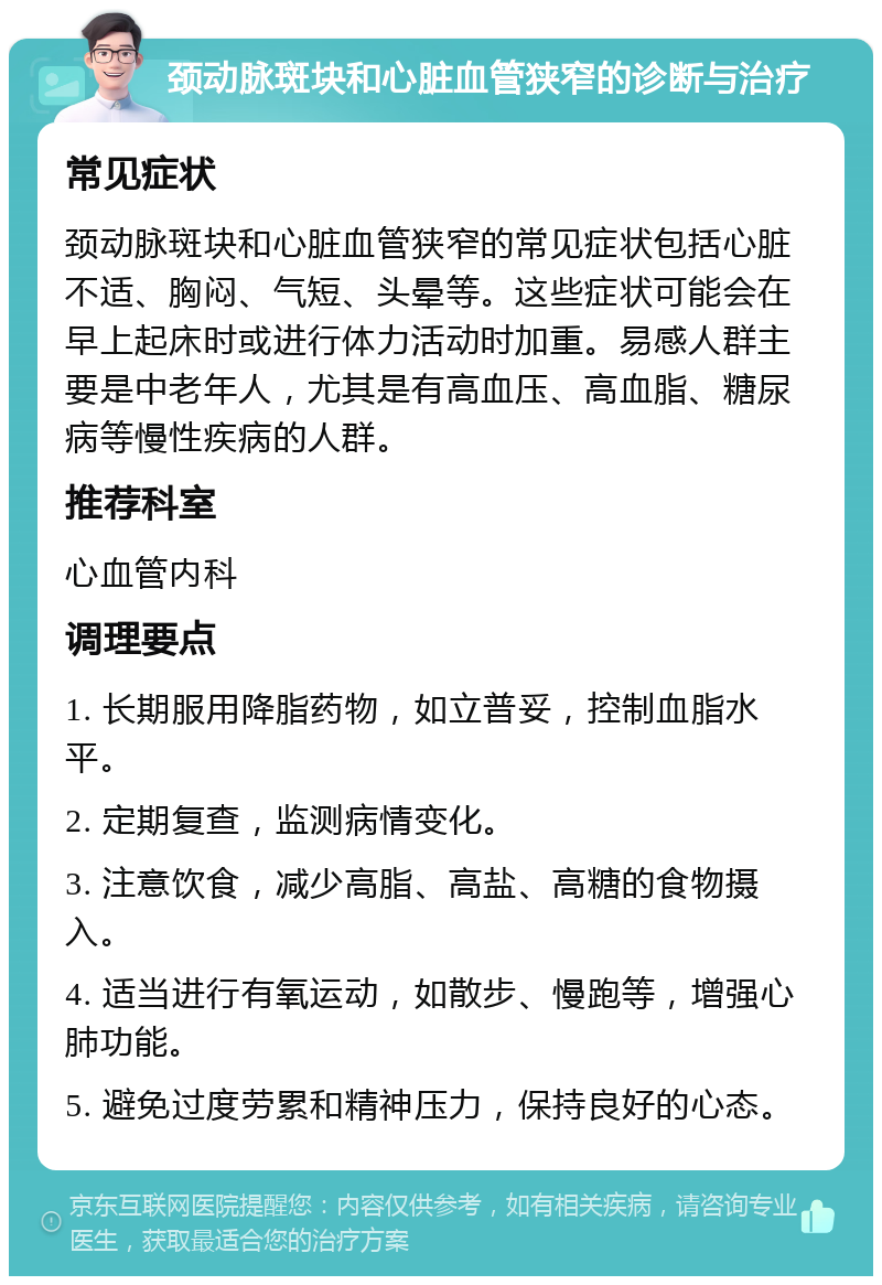 颈动脉斑块和心脏血管狭窄的诊断与治疗 常见症状 颈动脉斑块和心脏血管狭窄的常见症状包括心脏不适、胸闷、气短、头晕等。这些症状可能会在早上起床时或进行体力活动时加重。易感人群主要是中老年人，尤其是有高血压、高血脂、糖尿病等慢性疾病的人群。 推荐科室 心血管内科 调理要点 1. 长期服用降脂药物，如立普妥，控制血脂水平。 2. 定期复查，监测病情变化。 3. 注意饮食，减少高脂、高盐、高糖的食物摄入。 4. 适当进行有氧运动，如散步、慢跑等，增强心肺功能。 5. 避免过度劳累和精神压力，保持良好的心态。