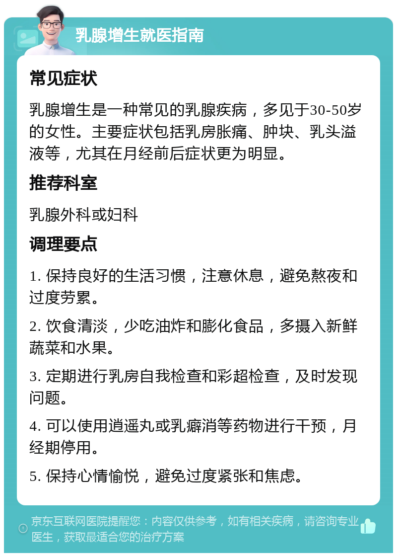 乳腺增生就医指南 常见症状 乳腺增生是一种常见的乳腺疾病，多见于30-50岁的女性。主要症状包括乳房胀痛、肿块、乳头溢液等，尤其在月经前后症状更为明显。 推荐科室 乳腺外科或妇科 调理要点 1. 保持良好的生活习惯，注意休息，避免熬夜和过度劳累。 2. 饮食清淡，少吃油炸和膨化食品，多摄入新鲜蔬菜和水果。 3. 定期进行乳房自我检查和彩超检查，及时发现问题。 4. 可以使用逍遥丸或乳癖消等药物进行干预，月经期停用。 5. 保持心情愉悦，避免过度紧张和焦虑。