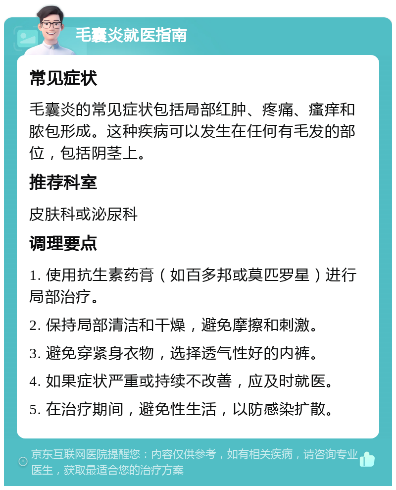 毛囊炎就医指南 常见症状 毛囊炎的常见症状包括局部红肿、疼痛、瘙痒和脓包形成。这种疾病可以发生在任何有毛发的部位，包括阴茎上。 推荐科室 皮肤科或泌尿科 调理要点 1. 使用抗生素药膏（如百多邦或莫匹罗星）进行局部治疗。 2. 保持局部清洁和干燥，避免摩擦和刺激。 3. 避免穿紧身衣物，选择透气性好的内裤。 4. 如果症状严重或持续不改善，应及时就医。 5. 在治疗期间，避免性生活，以防感染扩散。