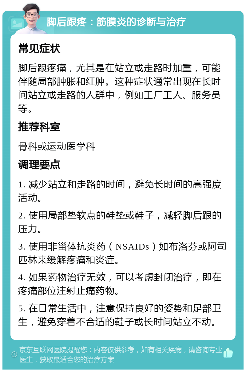 脚后跟疼：筋膜炎的诊断与治疗 常见症状 脚后跟疼痛，尤其是在站立或走路时加重，可能伴随局部肿胀和红肿。这种症状通常出现在长时间站立或走路的人群中，例如工厂工人、服务员等。 推荐科室 骨科或运动医学科 调理要点 1. 减少站立和走路的时间，避免长时间的高强度活动。 2. 使用局部垫软点的鞋垫或鞋子，减轻脚后跟的压力。 3. 使用非甾体抗炎药（NSAIDs）如布洛芬或阿司匹林来缓解疼痛和炎症。 4. 如果药物治疗无效，可以考虑封闭治疗，即在疼痛部位注射止痛药物。 5. 在日常生活中，注意保持良好的姿势和足部卫生，避免穿着不合适的鞋子或长时间站立不动。