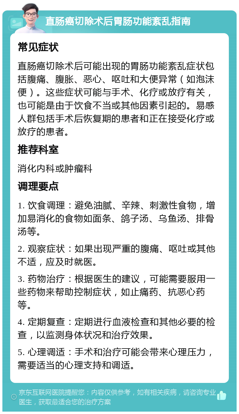 直肠癌切除术后胃肠功能紊乱指南 常见症状 直肠癌切除术后可能出现的胃肠功能紊乱症状包括腹痛、腹胀、恶心、呕吐和大便异常（如泡沫便）。这些症状可能与手术、化疗或放疗有关，也可能是由于饮食不当或其他因素引起的。易感人群包括手术后恢复期的患者和正在接受化疗或放疗的患者。 推荐科室 消化内科或肿瘤科 调理要点 1. 饮食调理：避免油腻、辛辣、刺激性食物，增加易消化的食物如面条、鸽子汤、乌鱼汤、排骨汤等。 2. 观察症状：如果出现严重的腹痛、呕吐或其他不适，应及时就医。 3. 药物治疗：根据医生的建议，可能需要服用一些药物来帮助控制症状，如止痛药、抗恶心药等。 4. 定期复查：定期进行血液检查和其他必要的检查，以监测身体状况和治疗效果。 5. 心理调适：手术和治疗可能会带来心理压力，需要适当的心理支持和调适。