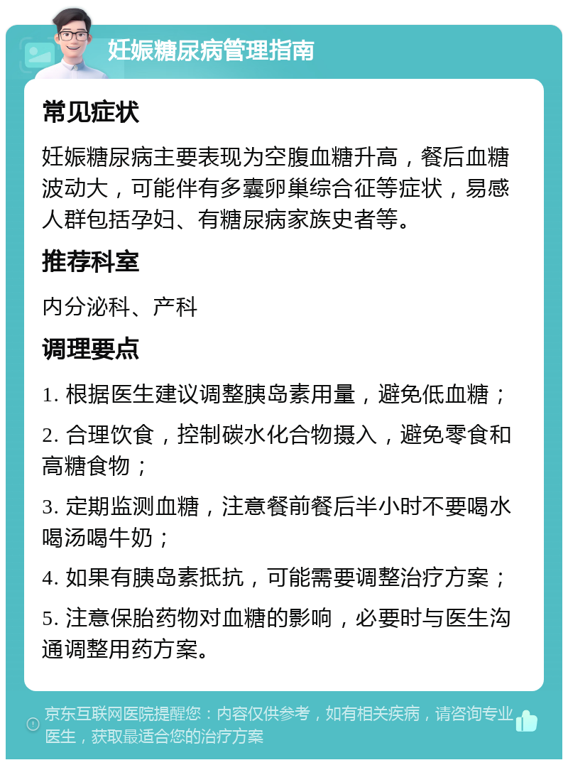 妊娠糖尿病管理指南 常见症状 妊娠糖尿病主要表现为空腹血糖升高，餐后血糖波动大，可能伴有多囊卵巢综合征等症状，易感人群包括孕妇、有糖尿病家族史者等。 推荐科室 内分泌科、产科 调理要点 1. 根据医生建议调整胰岛素用量，避免低血糖； 2. 合理饮食，控制碳水化合物摄入，避免零食和高糖食物； 3. 定期监测血糖，注意餐前餐后半小时不要喝水喝汤喝牛奶； 4. 如果有胰岛素抵抗，可能需要调整治疗方案； 5. 注意保胎药物对血糖的影响，必要时与医生沟通调整用药方案。