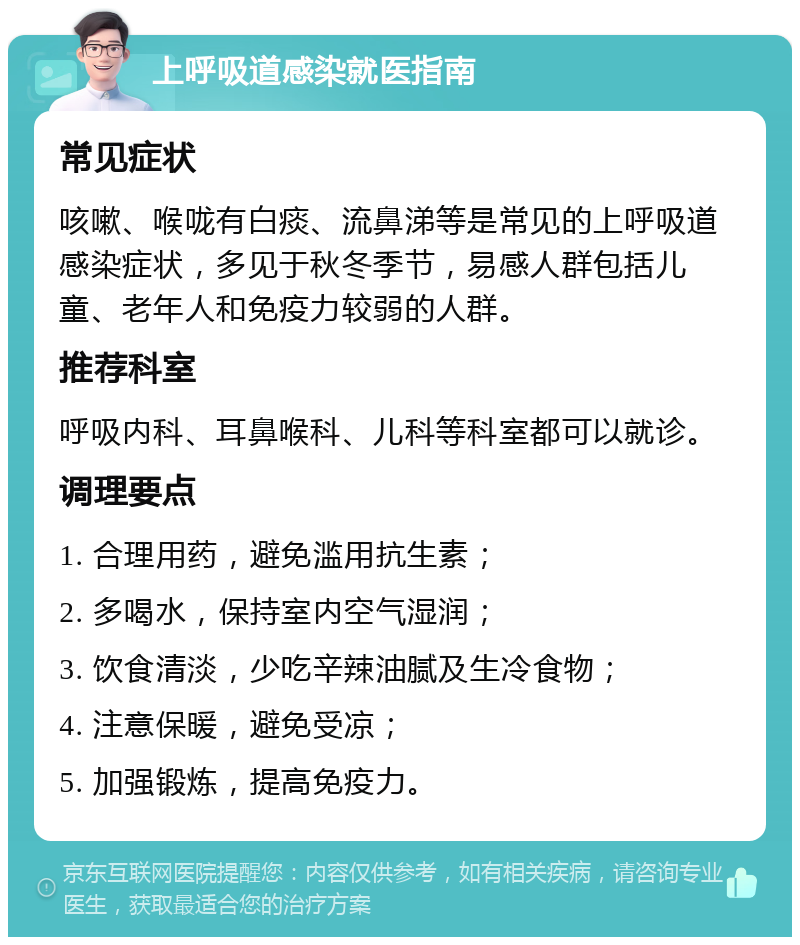 上呼吸道感染就医指南 常见症状 咳嗽、喉咙有白痰、流鼻涕等是常见的上呼吸道感染症状，多见于秋冬季节，易感人群包括儿童、老年人和免疫力较弱的人群。 推荐科室 呼吸内科、耳鼻喉科、儿科等科室都可以就诊。 调理要点 1. 合理用药，避免滥用抗生素； 2. 多喝水，保持室内空气湿润； 3. 饮食清淡，少吃辛辣油腻及生冷食物； 4. 注意保暖，避免受凉； 5. 加强锻炼，提高免疫力。