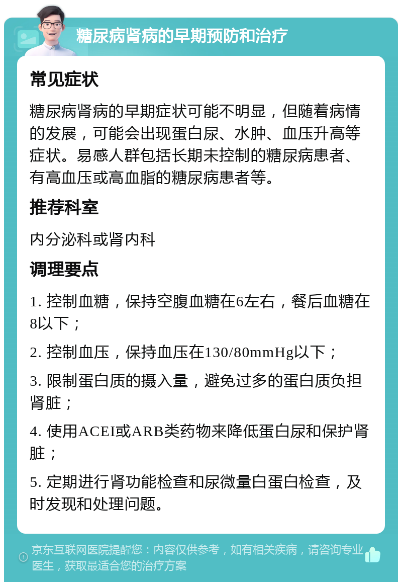 糖尿病肾病的早期预防和治疗 常见症状 糖尿病肾病的早期症状可能不明显，但随着病情的发展，可能会出现蛋白尿、水肿、血压升高等症状。易感人群包括长期未控制的糖尿病患者、有高血压或高血脂的糖尿病患者等。 推荐科室 内分泌科或肾内科 调理要点 1. 控制血糖，保持空腹血糖在6左右，餐后血糖在8以下； 2. 控制血压，保持血压在130/80mmHg以下； 3. 限制蛋白质的摄入量，避免过多的蛋白质负担肾脏； 4. 使用ACEI或ARB类药物来降低蛋白尿和保护肾脏； 5. 定期进行肾功能检查和尿微量白蛋白检查，及时发现和处理问题。